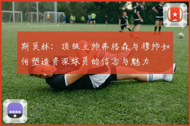 斯莫林：顶级主帅弗格森与穆帅如何塑造资深球员的信念与魅力