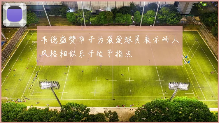 韦德盛赞华子为最爱球员表示两人风格相似乐于给予指点