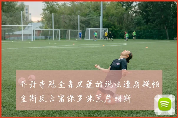 乔丹夺冠全靠皮蓬的说法遭质疑帕金斯反击富保罗抹黑詹姆斯