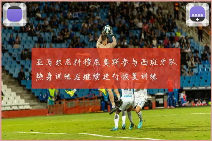 亚马尔尼科穆尼奥斯参与西班牙队热身训练后继续进行恢复训练
