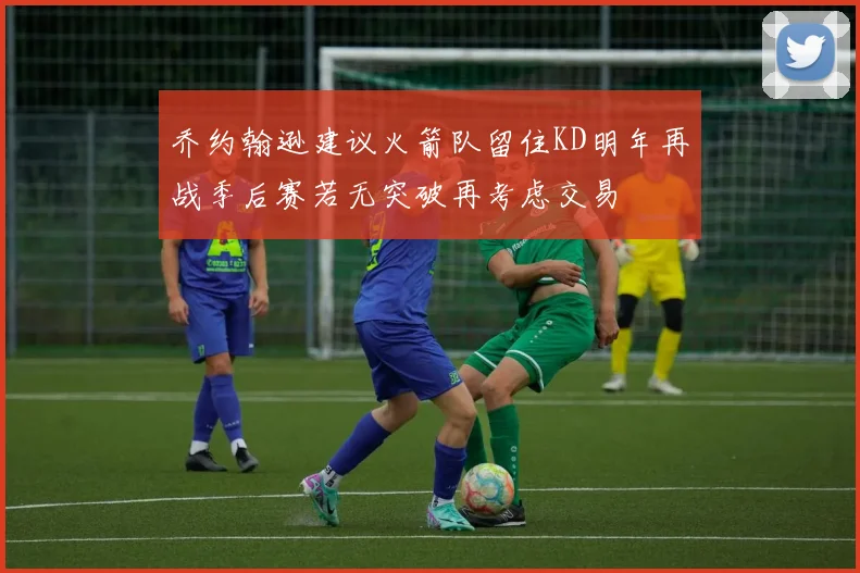 乔约翰逊建议火箭队留住KD明年再战季后赛若无突破再考虑交易