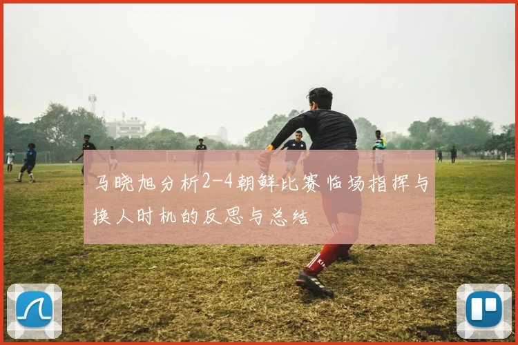 马晓旭分析2-4朝鲜比赛临场指挥与换人时机的反思与总结
